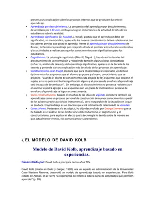 presenta una explicación sobre los procesos internos que se producen durante el
aprendizaje.
• Aprendizaje por descubrimiento. La perspectiva del aprendizaje por descubrimiento,
desarrollada por J. Bruner, atribuye una gran importancia a la actividad directa de los
estudiantes sobre la realidad.
• Aprendizaje significativo (D. Ausubel, J. Novak) postula que el aprendizaje debe ser
significativo, no memorístico, y para ello los nuevos conocimientos deben relacionarse con
los saberes previos que posea el aprendiz. Frente al aprendizaje por descubrimiento de
Bruner, defiende el aprendizaje por recepción donde el profesor estructura los contenidos
y las actividades a realizar para que los conocimientos sean significativos para los
estudiantes.
• Cognitivismo. La psicología cognitivista (Merrill, Gagné...), basada en las teorías del
procesamiento de la información y recogiendo también algunas ideas conductistas
(refuerzo, análisis de tareas) y del aprendizaje significativo, aparece en la década de los
sesenta y pretende dar una explicación más detallada de los procesos de aprendizaje.
• Constructivismo. Jean Piaget propone que para el aprendizaje es necesario un desfase
óptimo entre los esquemas que el alumno ya posee y el nuevo conocimiento que se
propone. "Cuando el objeto de conocimiento esta alejado de los esquemas que dispone el
sujeto, este no podrá atribuirle significación alguna y el proceso de enseñanza/aprendizaje
será incapaz de desembocar" . Sin embargo, si el conocimiento no presenta resistencias y
el alumno lo podrá agregar a sus esquemas con un grado de motivación el proceso de
enseñanza/aprendizaje se lograra correctamente.
• Socio-constructivismo. Basado en muchas de las ideas de Vigotski, considera también los
aprendizajes como un proceso personal de construcción de nuevos conocimientos a partir
de los saberes previos (actividad instrumental), pero inseparable de la situación en la que
se produce. El aprendizaje es un proceso que está íntimamente relacionado la sociedad.
• Conectivismo. Pertenece a la era digital, ha sido desarrollada por George Siemens que se
ha basado en el análisis de las limitaciones del conductismo, el cognitivismo y el
constructivismo, para explicar el efecto que la tecnología ha tenido sobre la manera en
que actualmente vivimos, nos comunicamos y aprendemos
4, EL MODELO DE DAVID KOLB
Modelo de David Kolb, aprendizaje basado en
experiencias.
Desarrollado por: David Kolb a principios de los años 70's.
David Kolb (citado en Guild y Garger, 1998), era un experto en administración de la Universidad
Case Western Reserve, desarrolló un modelo de aprendizaje basado en experiencias. Para Kolb
(citado en Alonso, et al.1997) "la experiencia se refiere a toda la serie de actividades que permiten
aprender" (p. 69).
 