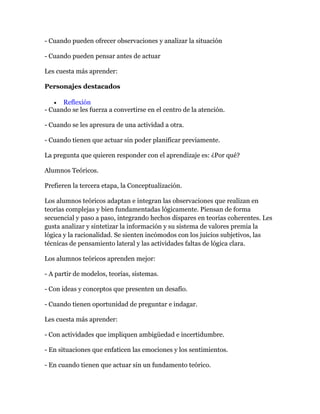 - Cuando pueden ofrecer observaciones y analizar la situación
- Cuando pueden pensar antes de actuar
Les cuesta más aprender:
Personajes destacados
• Reflexión
- Cuando se les fuerza a convertirse en el centro de la atención.
- Cuando se les apresura de una actividad a otra.
- Cuando tienen que actuar sin poder planificar previamente.
La pregunta que quieren responder con el aprendizaje es: ¿Por qué?
Alumnos Teóricos.
Prefieren la tercera etapa, la Conceptualización.
Los alumnos teóricos adaptan e integran las observaciones que realizan en
teorías complejas y bien fundamentadas lógicamente. Piensan de forma
secuencial y paso a paso, integrando hechos dispares en teorías coherentes. Les
gusta analizar y sintetizar la información y su sistema de valores premia la
lógica y la racionalidad. Se sienten incómodos con los juicios subjetivos, las
técnicas de pensamiento lateral y las actividades faltas de lógica clara.
Los alumnos teóricos aprenden mejor:
- A partir de modelos, teorías, sistemas.
- Con ideas y conceptos que presenten un desafío.
- Cuando tienen oportunidad de preguntar e indagar.
Les cuesta más aprender:
- Con actividades que impliquen ambigüedad e incertidumbre.
- En situaciones que enfaticen las emociones y los sentimientos.
- En cuando tienen que actuar sin un fundamento teórico.
 