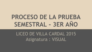 PROCESO DE LA PRUEBA
SEMESTRAL - 3ER AÑO
LICEO DE VILLA CARDAL 2015
Asignatura : VISUAL
 
