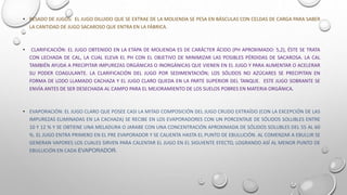 • PESADO DE JUGOS: EL JUGO DILUIDO QUE SE EXTRAE DE LA MOLIENDA SE PESA EN BÁSCULAS CON CELDAS DE CARGA PARA SABER
LA CANTIDAD DE JUGO SACAROSO QUE ENTRA EN LA FÁBRICA.
• CLARIFICACIÓN: EL JUGO OBTENIDO EN LA ETAPA DE MOLIENDA ES DE CARÁCTER ÁCIDO (PH APROXIMADO: 5,2), ÉSTE SE TRATA
CON LECHADA DE CAL, LA CUAL ELEVA EL PH CON EL OBJETIVO DE MINIMIZAR LAS POSIBLES PÉRDIDAS DE SACAROSA. LA CAL
TAMBIÉN AYUDA A PRECIPITAR IMPUREZAS ORGÁNICAS O INORGÁNICAS QUE VIENEN EN EL JUGO Y PARA AUMENTAR O ACELERAR
SU PODER COAGULANTE. LA CLARIFICACIÓN DEL JUGO POR SEDIMENTACIÓN; LOS SÓLIDOS NO AZÚCARES SE PRECIPITAN EN
FORMA DE LODO LLAMADO CACHAZA Y EL JUGO CLARO QUEDA EN LA PARTE SUPERIOR DEL TANQUE. ESTE JUGO SOBRANTE SE
ENVÍA ANTES DE SER DESECHADA AL CAMPO PARA EL MEJORAMIENTO DE LOS SUELOS POBRES EN MATERIA ORGÁNICA.
• EVAPORACIÓN: EL JUGO CLARO QUE POSEE CASI LA MITAD COMPOSICIÓN DEL JUGO CRUDO EXTRAÍDO (CON LA EXCEPCIÓN DE LAS
IMPUREZAS ELIMINADAS EN LA CACHAZA) SE RECIBE EN LOS EVAPORADORES CON UN PORCENTAJE DE SÓLIDOS SOLUBLES ENTRE
10 Y 12 % Y SE OBTIENE UNA MELADURA O JARABE CON UNA CONCENTRACIÓN APROXIMADA DE SÓLIDOS SOLUBLES DEL 55 AL 60
%. EL JUGO ENTRA PRIMERO EN EL PRE EVAPORADOR Y SE CALIENTA HASTA EL PUNTO DE EBULLICIÓN. AL COMENZAR A EBULLIR SE
GENERAN VAPORES LOS CUALES SIRVEN PARA CALENTAR EL JUGO EN EL SIGUIENTE EFECTO, LOGRANDO ASÍ AL MENOR PUNTO DE
EBULLICIÓN EN CADA EVAPORADOR.
 