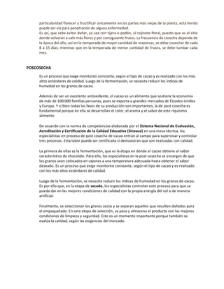 particularidad florecer y fructificar únicamente en las partes más viejas de la planta, está herida
puede ser vía para penetración de alguna enfermedad.
Es así, que sebe evitar dañar, ya sea con tijera o podón, el cojinete floral, puesto que es el sitio
donde volverán a salir más flores y por consiguiente frutos. La frecuencia de cosecha depende de
la época del año, así en la temporada de mayor cantidad de mazorcas, se debe cosechar de cada
8 a 15 días; mientras que en la temporada de menor cantidad de frutos, se debe tumbar cada
mes.
POSCOSECHA
Es un proceso que exige monitoreo constante, según el tipo de cacao y es realizado con los más
altos estándares de calidad. Luego de la fermentación, se necesita reducir los índices de
humedad en los granos de cacao.
Además de ser un excelente antioxidante, el cacao es un alimento que sostiene la economía
de más de 100 000 familias peruanas, pues se exporta a grandes mercados de Estados Unidos
y Europa. Y si bien todas las fases de su producción son importantes, la de post cosecha es
fundamental porque en ella se desarrollan el color, el aroma y el sabor de este riquísimo
alimento.
De acuerdo con la norma de competencias elaborada por el Sistema Nacional de Evaluación,
Acreditación y Certificación de la Calidad Educativa (Sineace) en una mesa técnica, los
especialistas en proceso de post cosecha de cacao entran al campo para supervisar y controlar
tres procesos. Esta labor puede ser certificada si demuestran que son realizadas con calidad.
La primera de ellas es la fermentación, que es la etapa en donde el cacao obtiene el sabor
característico de chocolate. Para ello, los especialistas en la post cosecha se encargan de que
los granos sean colocados en cajones a una temperatura adecuada hasta obtener el sabor
deseado. Es un proceso que exige monitoreo constante, según el tipo de cacao y es realizado
con los más altos estándares de calidad.
Luego de la fermentación, se necesita reducir los índices de humedad en los granos de cacao.
Es por ello que, en la etapa de secado, los especialistas controlan este proceso para que se
pueda dar en las mejores condiciones de calidad con la propia energía del sol o de manera
artificial.
Finalmente, se seleccionan los granos secos y se separan aquellos que resulten dañados para
el empaquetado. En esta etapa de selección, se pesa y almacena el producto con las mejores
condiciones de limpieza y seguridad. Este es un momento importante porque también se
evalúa la calidad, según las exigencias del mercado.
 