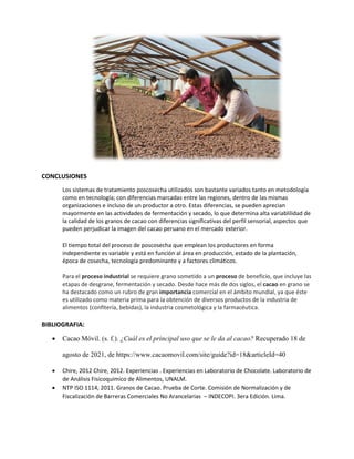 CONCLUSIONES
Los sistemas de tratamiento poscosecha utilizados son bastante variados tanto en metodología
como en tecnología; con diferencias marcadas entre las regiones, dentro de las mismas
organizaciones e incluso de un productor a otro. Estas diferencias, se pueden aprecian
mayormente en las actividades de fermentación y secado, lo que determina alta variablilidad de
la calidad de los granos de cacao con diferencias significativas del perfil sensorial, aspectos que
pueden perjudicar la imagen del cacao peruano en el mercado exterior.
El tiempo total del proceso de poscosecha que emplean los productores en forma
independiente es variable y está en función al área en producción, estado de la plantación,
época de cosecha, tecnología predominante y a factores climáticos.
Para el proceso industrial se requiere grano sometido a un proceso de beneficio, que incluye las
etapas de desgrane, fermentación y secado. Desde hace más de dos siglos, el cacao en grano se
ha destacado como un rubro de gran importancia comercial en el ámbito mundial, ya que éste
es utilizado como materia prima para la obtención de diversos productos de la industria de
alimentos (confitería, bebidas), la industria cosmetológica y la farmacéutica.
BIBLIOGRAFIA:
• Cacao Móvil. (s. f.). ¿Cuál es el principal uso que se le da al cacao? Recuperado 18 de
agosto de 2021, de https://www.cacaomovil.com/site/guide?id=18&articleId=40
• Chire, 2012 Chire, 2012. Experiencias . Experiencias en Laboratorio de Chocolate. Laboratorio de
de Análisis Fisicoquímico de Alimentos, UNALM.
• NTP ISO 1114, 2011. Granos de Cacao. Prueba de Corte. Comisión de Normalización y de
Fiscalización de Barreras Comerciales No Arancelarias – INDECOPI. 3era Edición. Lima.
 