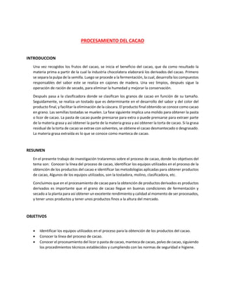 PROCESAMIENTO DEL CACAO
INTRODUCCION
Una vez recogidos los frutos del cacao, se inicia el beneficio del cacao, que da como resultado la
materia prima a partir de la cual la industria chocolatera elaborará los derivados del cacao. Primero
se separa la pulpa de la semilla. Luego se procede a la fermentación, la cual, desarrolla los compuestos
responsables del sabor este se realiza en cajones de madera. Una vez limpios, después sigue la
operación de ración de secado, para eliminar la humedad y mejorar la conservación.
Después pasa a la clasificadora donde se clasifican los granos de cacao en función de su tamaño.
Seguidamente, se realiza un tostado que es determinante en el desarrollo del sabor y del color del
producto final, y facilitar la eliminación de la cáscara. El producto final obtenido se conoce como cacao
en grano. Las semillas tostadas se muelen. La fase siguiente implica una molido para obtener la pasta
o licor de cacao. La pasta de cacao puede prensarse para extra o puede prensarse para extraer parte
de la materia grasa y así obtener la parte de la materia grasa y así obtener la torta de cacao. Si la grasa
residual de la torta de cacao se extrae con solventes, se obtiene el cacao desmantecado o desgrasado.
La materia grasa extraída es lo que se conoce como manteca de cacao.
RESUMEN
En el presente trabajo de investigación trataremos sobre el proceso de cacao, donde los objetivos del
tema son: Conocer la línea del proceso de cacao, identificar los equipos utilizados en el proceso de la
obtención de los productos del cacao e identificar las metodologías aplicadas para obtener productos
de cacao, Algunos de los equipos utilizados, son la tostadora, molino, clasificadora, etc.
Concluimos que en el procesamiento de cacao para la obtención de productos derivados es productos
derivados es importante que el grano de cacao llegue en buenas condiciones de fermentación y
secado a la planta para así obtener un excelente rendimiento y calidad al momento de ser procesados,
y tener unos productos y tener unos productos finos a la altura del mercado.
OBJETIVOS
• Identificar los equipos utilizados en el proceso para la obtención de los productos del cacao.
• Conocer la línea del proceso de cacao.
• Conocer el procesamiento del licor o pasta de cacao, manteca de cacao, polvo de cacao, siguiendo
los procedimientos técnicos establecidos y cumpliendo con las normas de seguridad e higiene.
 
