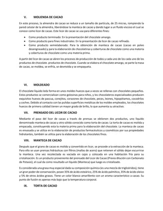 V. MOLIENDA DE CACAO
En este proceso, la almendra de cacao se reduce a un tamaño de partícula, de 25 micras, rompiendo la
pared celular de la almendra, liberándose la manteca de cacao y dando lugar a un fluido viscoso el cual se
conoce como licor de cacao. Este licor de cacao se usa para diferentes fines:
• Como producto terminado: En la presentación del chocolate amargo.
• Como producto para fines industriales: En la presentación de licor de cacao refinado.
• Como producto semielaborado: Para la obtención de manteca de cacao (cacao en polvo
desengrasado) y para la elaboración de chocolatinas y coberturas de chocolate como una materia
y coberturas de chocolate como una materia prima.
A partir del licor de cacao se abren los procesos de producción de todos y cada uno de los cada uno de los
productos de chocolate. productos de chocolate. Cuando se elabora el chocolate amargo, se parte la masa
de cacao, se moldea, se enfría, se desmolda y se empaqueta.
VI. MOLDEADO
El chocolate líquido leda forma en unos moldes huecos que a veces se rellenas con chocolates pequeños.
Estos productos se comercializan como golosinas para niños, y los chocolateros especializados producen
exquisitos huevos de pascua, conejitos, corazones de chocolate, peces, leones, hipopótamos, cocodrilos
y coches. Debido al contacto con las pulidas superficies metálicas de los moldes empleados, los chocolates
huecos de primera calidad tienen un mayor grado de brillo, lo que aumenta su atractivo.
VII. PRENSADO DEL LICOR DE CACAO
Mediante el paso del licor de cacao a través de prensas se obtienen dos productos, uno liquido
denominado manteca de cacao y otro sólido conocido como torta de cacao. La torta de cacao es molida y
empacada, constituyendo esta la materia prima para la elaboración del chocolate. La manteca de cacao
es envasada y se utiliza en la elaboración de productos farmacéuticos y cosméticos por sus propiedades
hidratantes, también se utiliza para la elaboración de los chocolates finos.
VIII. MANTECA DE CACAO
Después que el grano de cacao es molido y convertido en licor, se procede a la extracción de la manteca.
Para ello se usan prensas hidráulicas con filtros (mallas de acero) que retienen el sólido dejan escurrirse
la manteca. Una vez recolectada es vaciada en cajas y colocada en una habitación fría para su
cristalización. Es un producto proveniente del prensado del Licor de Cacao (Previa dilución con Carbonato
de Potasio), el cual da como resultado un líquido (Manteca) que luego es cristalizado.
Es considerada una grasa muy especial dada su composición química (es una mezcla de triglicéridos), tiene
un gran poder de conservación, posee 35% de ácido esteárico, 25% de ácido palmítico, 35% de ácido oleico
y 5% de otros ácidos grasos. Tiene un color blanco amarillento con un aroma característico a cacao. Su
punto de fusión es apenas más bajo que la temperatura corporal.
IX. TORTA DE CACAO
 