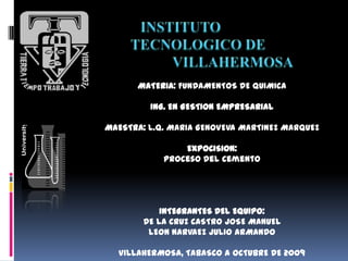 MATERIA: FUNDAMENTOS DE QUIMICA

         ING. EN GESTION EMPRESARIAL

MAESTRA: L.Q. MARIA GENOVEVA MARTINEZ MARQUEZ

                EXPOCISION:
            Proceso del cemento




            INTEGRANTES DEL EQUIPO:
        DE LA CRUZ CASTRO JOSE MANUEL
         LEON NARVAEZ JULIO ARMANDO

  VILLAHERMOSA, TABASCO A OCTUBRE DE 2009
 