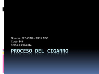 Nombre: SEBASTIAN MELLADO 
Curso: 8ºB 
Fecha: 05/08/2014 
PROCESO DEL CIGARRO 
 