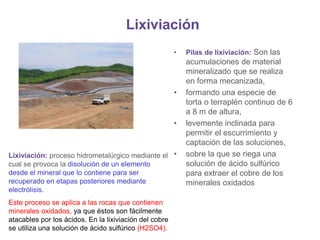 Lixiviación
• Pilas de lixiviación: Son las
acumulaciones de material
mineralizado que se realiza
en forma mecanizada,
• formando una especie de
torta o terraplén continuo de 6
a 8 m de altura,
• levemente inclinada para
permitir el escurrimiento y
captación de las soluciones,
• sobre la que se riega una
solución de ácido sulfúrico
para extraer el cobre de los
minerales oxidados
Lixiviación: proceso hidrometalúrgico mediante el
cual se provoca la disolución de un elemento
desde el mineral que lo contiene para ser
recuperado en etapas posteriores mediante
electrólisis.
Este proceso se aplica a las rocas que contienen
minerales oxidados, ya que éstos son fácilmente
atacables por los ácidos. En la lixiviación del cobre
se utiliza una solución de ácido sulfúrico (H2SO4).
 