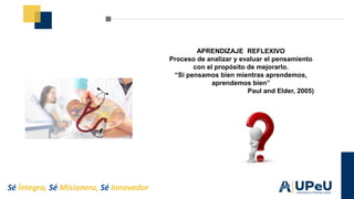 Sé Íntegro, Sé Misionero, Sé Innovador
APRENDIZAJE REFLEXIVO
Proceso de analizar y evaluar el pensamiento
con el propósito de mejorarlo.
“Si pensamos bien mientras aprendemos,
aprendemos bien”
Paul and Elder, 2005)
 