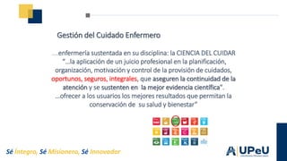 Sé Íntegro, Sé Misionero, Sé Innovador
Gestión del Cuidado Enfermero
….enfermería sustentada en su disciplina: la CIENCIA DEL CUIDAR
“…la aplicación de un juicio profesional en la planificación,
organización, motivación y control de la provisión de cuidados,
oportunos, seguros, integrales, que aseguren la continuidad de la
atención y se sustenten en la mejor evidencia científica".
…ofrecer a los usuarios los mejores resultados que permitan la
conservación de su salud y bienestar”
 