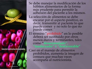 Se debe manejar la modificación de los
hábitos alimentarios de la forma
más prudente para permitir la
adhesión del paciente a los mismos.
La selección de alimentos se debe
encarar por el aspecto positivo, es
decir, transmitir al paciente lo que
puede comer y no solo lo que no
puede comer.
El término “prohibido” en lo posible
deberá ser sustituido por otros
menos duros y terminantes, tales
como “desaconsejado”,
“inadecuado” o “desfavorable”
Caer en el manejo de alimentos
prohibidos, aumenta la imagen de
censura que muchas veces
acompaña al nutricionista.
 