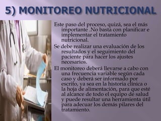 Este paso del proceso, quizá, sea el más
importante .No basta con planificar e
implementar el tratamiento
nutricional.
Se debe realizar una evaluación de los
resultados y el seguimiento del
paciente para hacer los ajustes
necesarios.
El monitoreo deberá llevarse a cabo con
una frecuencia variable según cada
caso y deberá ser informado por
escrito, ya sea en la historia clínica o
la hoja de alimentación, para que esté
al alcance de todo el equipo de salud
y puede resultar una herramienta útil
para adecuar los demás pilares del
tratamiento.
 