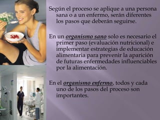 Según el proceso se aplique a una persona
sana o a un enfermo, serán diferentes
los pasos que deberán seguirse.
En un organismo sano solo es necesario el
primer paso (evaluación nutricional) e
implementar estrategias de educación
alimentaria para prevenir la aparición
de futuras enfermedades influenciables
por la alimentación.
En el organismo enfermo, todos y cada
uno de los pasos del proceso son
importantes.
 