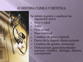 Se deben registra y analizar los
siguientes datos
 Sexo y edad
 Talla
 Peso actual
 Peso habitual
 Cambios de peso corporal
 Datos de la ingesta diaria reciente
 Cambios de apetito (anorexia)
 Disfunciones gastrointestinales
nauseas, vómitos , disfagia, diarrea,
constipación
 
