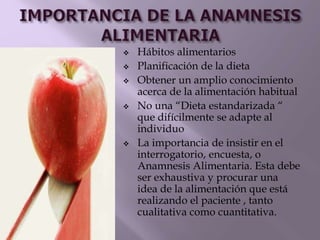  Hábitos alimentarios
 Planificación de la dieta
 Obtener un amplio conocimiento
acerca de la alimentación habitual
 No una “Dieta estandarizada “
que difícilmente se adapte al
individuo
 La importancia de insistir en el
interrogatorio, encuesta, o
Anamnesis Alimentaria. Esta debe
ser exhaustiva y procurar una
idea de la alimentación que está
realizando el paciente , tanto
cualitativa como cuantitativa.
 