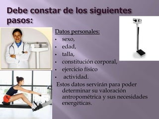 Datos personales:
 sexo,
 edad,
 talla,
 constitución corporal,
 ejercicio físico
 actividad.
Estos datos servirán para poder
determinar su valoración
antropométrica y sus necesidades
energéticas.
 