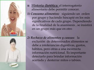  Historia dietética: el interrogatorio
alimentario debe permitir conocer.
1) Consumo alimentos: siguiendo un orden
por grupo y haciendo hincapié en los más
significativos de cada grupo. Dependiendo
de la finalidad de la anamnesis , se insistirá
en un grupo más que en otro
2) Rechazo de alimentos y causas: la
exclusión de determinados alimentos se
debe a intolerancias digestivas, gustos,
hábitos, pero otras a una incorrecta
información nutricional. Es importante
detectarlo para brindar información
acertada y desterrar mitos o tabúes.
 