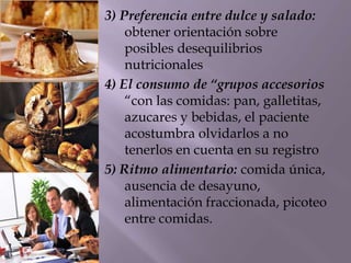 3) Preferencia entre dulce y salado:
obtener orientación sobre
posibles desequilibrios
nutricionales
4) El consumo de “grupos accesorios
“con las comidas: pan, galletitas,
azucares y bebidas, el paciente
acostumbra olvidarlos a no
tenerlos en cuenta en su registro
5) Ritmo alimentario: comida única,
ausencia de desayuno,
alimentación fraccionada, picoteo
entre comidas.
 