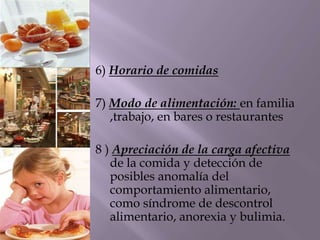 6) Horario de comidas
7) Modo de alimentación: en familia
,trabajo, en bares o restaurantes
8 ) Apreciación de la carga afectiva
de la comida y detección de
posibles anomalía del
comportamiento alimentario,
como síndrome de descontrol
alimentario, anorexia y bulimia.
 