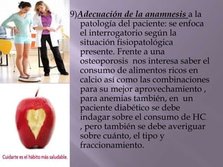 9)Adecuación de la anamnesis a la
patología del paciente: se enfoca
el interrogatorio según la
situación fisiopatológica
presente. Frente a una
osteoporosis nos interesa saber el
consumo de alimentos ricos en
calcio así como las combinaciones
para su mejor aprovechamiento ,
para anemias también, en un
paciente diabético se debe
indagar sobre el consumo de HC
, pero también se debe averiguar
sobre cuánto, el tipo y
fraccionamiento.
 