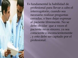 Es fundamental la habilidad de
profesional para llevar a cabo el
interrogatorio, cuando sea
necesario realizar preguntas
cerradas, o bien dejar expresar
al paciente libremente. No se
debe olvidar que a veces el
paciente no es sincero, ya sea
consciente o inconscientemente
, y esto debe ser captado por el
profesional.
 