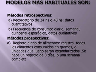 Métodos retrospectivos:
a) Recordatorio de 24 hs o 48 hs: datos
cuantitativos
b) Frecuencia de consumo: diario, semanal,
quincenal esporádico, datos cualitativos
Métodos prospectivos:
a) Registro diario de alimentos: registra todos
los alimentos consumidos en gramos, o
unidades que luego serán estandarizados .Se
hace un registro de 3 días, o una semana
completa
 