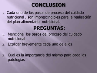  Cada uno de los pasos de proceso del cuidado
nutricional , son imprescindibles para la realización
del plan alimentario nutricional.
PREGUNTAS:
1. Mencione los pasos del proceso del cuidado
nutricional
2. Explicar brevemente cada uno de ellos
3. Cual es la importancia del mismo para cada las
patologías
 