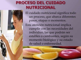 El cuidado nutricional significa todo
un proceso, que abarca diferentes
pasos, etapas o momentos.
Esta atención nutricional implica
cumplir con las necesidades del
individuo, las que podrán ser
estables o cambiantes, según su
momento biológico y su estado
de salud o enfermedad.
 