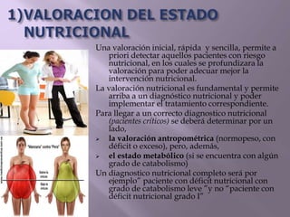 Una valoración inicial, rápida y sencilla, permite a
priori detectar aquellos pacientes con riesgo
nutricional, en los cuales se profundizara la
valoración para poder adecuar mejor la
intervención nutricional.
La valoración nutricional es fundamental y permite
arriba a un diagnóstico nutricional y poder
implementar el tratamiento correspondiente.
Para llegar a un correcto diagnostico nutricional
(pacientes críticos) se deberá determinar por un
lado,
 la valoración antropométrica (normopeso, con
déficit o exceso), pero, además,
 el estado metabólico (si se encuentra con algún
grado de catabolismo)
Un diagnostico nutricional completo será por
ejemplo” paciente con déficit nutricional con
grado de catabolismo leve ”y no “paciente con
déficit nutricional grado I”
 