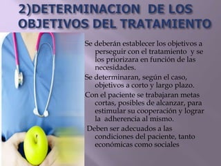Se deberán establecer los objetivos a
perseguir con el tratamiento y se
los priorizara en función de las
necesidades.
Se determinaran, según el caso,
objetivos a corto y largo plazo.
Con el paciente se trabajaran metas
cortas, posibles de alcanzar, para
estimular su cooperación y lograr
la adherencia al mismo.
Deben ser adecuados a las
condiciones del paciente, tanto
económicas como sociales
 