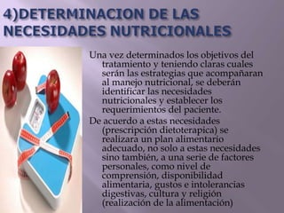 Una vez determinados los objetivos del
tratamiento y teniendo claras cuales
serán las estrategias que acompañaran
al manejo nutricional, se deberán
identificar las necesidades
nutricionales y establecer los
requerimientos del paciente.
De acuerdo a estas necesidades
(prescripción dietoterapica) se
realizara un plan alimentario
adecuado, no solo a estas necesidades
sino también, a una serie de factores
personales, como nivel de
comprensión, disponibilidad
alimentaria, gustos e intolerancias
digestivas, cultura y religión
(realización de la alimentación)
 