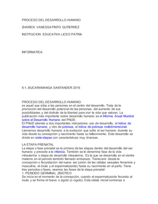 PROCESO DEL DESARROLLO HUMANO
ZHARICK VANESSA PINTO GUTIERREZ
INSTITUCION EDUCATIVA LICEO PATRIA
INFORMATICA
6-1, BUCARAMANGA SANTANDER 2016
PROCESO DEL DESARROLLO HUMANO:
es aquel que sitúa a las personas en el centro del desarrollo. Trata de la
promoción del desarrollo potencial de las personas, del aumento de sus
posibilidades, y del disfrute de la libertad para vivir la vida que valoran. La
publicación más importante sobre desarrollo humano es el Informe Anual Mundial
sobre el Desarrollo Humano del PNUD.
El PNUD atiende a dos importantes indicadores: uno de desarrollo, el índice de
desarrollo humano, y otro de pobreza, el índice de pobreza multidimensional.
Llamamos desarrollo humano a la evolución que sufre el ser humano durante su
vida desde su concepción y nacimiento hasta su fallecimiento. Este desarrollo se
divide en siete etapas con características muy diversas.
LA ETAPA PRENATAL
La etapa o fase prenatal es la primera de las etapas dentro del desarrollo del ser
humano y precede a la infancia. También se le denomina fase de la vida
intrauterina o etapa de desarrollo intrauterino. Es la que se desarrolla en el vientre
materno en el periodo también llamado embarazo. Transcurre desde la
concepción o fecundación del nuevo ser (unión de las células sexuales femenina y
masculina, el óvulo y el espermatozoide) hasta su nacimiento en el parto. Tiene
tres periodos o fases, veamos las fases de la etapa prenatal:
1. PERIODO GERMINAL ZIGOTICO
Se inicia en el momento de la concepción, cuando el espermatozoide fecunda al
óvulo y se forma el huevo o zigoto (o cigoto). Esta célula inicial comienza a
 