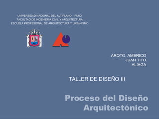UNIVERSIDAD NACIONAL DEL ALTIPLANO – PUNO
   FACULTAD DE INGENIERIA CIVIL Y ARQUITECTURA
ESCUELA PROFESIONAL DE ARQUITECTURA Y URBANISMO



                   NACIONAL DEL

                                  ALTIPLANO
           UNIVERSIDAD




                         PU N O




                                                             ARQTO. AMERICO
                                                                  JUAN TITO
                                                                     ALIAGA


                                              TALLER DE DISEÑO III


                                              Proceso del Diseño
                                                  Arquitectónico
 