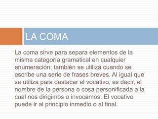 La coma sirve para separa elementos de la
misma categoría gramatical en cualquier
enumeración; también se utiliza cuando se
escribe una serie de frases breves. Al igual que
se utiliza para destacar el vocativo, es decir, el
nombre de la persona o cosa personificada a la
cual nos dirigimos o invocamos. El vocativo
puede ir al principio inmedio o al final.
LA COMA
 