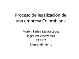 Proceso de legalización de
una empresa Colombiana

   Marlyn Farley Zapata López
     Ingeniera electrónica
            211302
       Emprendimiento
 