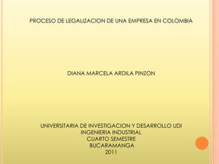 PROCESO DE LEGALIZACION DE UNA EMPRESA EN COLOMBIA




           DIANA MARCELA ARDILA PINZON




   UNIVERSITARIA DE INVESTIGACION Y DESARROLLO UDI
                 INGENIERIA INDUSTRIAL
                   CUARTO SEMESTRE
                     BUCARAMANGA
                          2011
 