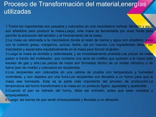Proceso de Transformación del material,energías
utilizadas
1.Todos los ingredientes son pesados y colocados en una mezcladora vertical. Almidón y agua
son añadidos para producir la masa.Luego, esta masa es fermentada por unas horas para
permitir la activación del almidón y el hinchamiento de la masa.
2.La masa es retornada a la mezcladora donde el resto de harina y agua son añadidos, junto
con la materia grasa, margarina, azúcar, leche, sal y/o huevos. Los ingredientes deben ser
mezclados y esparcidos equitativamente en la masa para formar el gluten.
3.Luego la masa es dividida y redondeada, y es inmediatamente probada.Las piezas de masa
pasan a través del moldeador, que contiene una serie de rodillos que quitarán a la masa todo
exceso de gas y aire.Las piezas de masa son formadas dentro de un molde cilíndrico o de
barra (pan de molde) y colocados en recipientes.
4.Los recipientes son colocados en una cabina de prueba con temperatura y humedad
controlada, y son dejados por una hora.Los recipientes son llevados a un horno para que la
masa sea horneada. Esta es la parte más importante del proceso de producción.La
temperatura del horno transformará a la masa en un producto ligero, agradable y apetecible.
5.Cuando el pan es retirado del horno, debe ser enfriado, antes que sean cortados y
empaquetados.
6.Luego, las barras de pan serán empaquetadas y llevadas a un almacén.
 