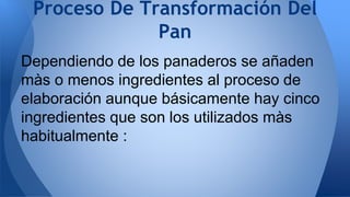 Dependiendo de los panaderos se añaden
màs o menos ingredientes al proceso de
elaboración aunque básicamente hay cinco
ingredientes que son los utilizados màs
habitualmente :
Proceso De Transformación Del
Pan
 