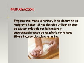 PREPARACION Empieza tamizando la harina y la sal dentro de un recipiente hondo. Si has decidido utilizar un poco de azúcar, mézclalo con la levadura y seguidamente acaba de mezclarlo con el agua tibia e incorpóralo sobre la harina. 