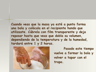 Pasado este tiempo vuelve a formar la bola y volver a tapar con el trapo. Cuando veas que la masa ya esté a punto forma una bola y colócala en el recipiente hondo que utilizaste. Cúbrela con film transparente y deja reposar hasta que veas que dobla su volumen, dependiendo de la temperatura y de la humedad, tardará entre 1 y 2 horas. 