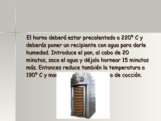 El horno deberá estar precalentado a 220º C y deberás poner un recipiente con agua para darle humedad. Introduce el pan, al cabo de 20 minutos, saca el agua y déjalo hornear 15 minutos más. Entonces reduce también la temperatura a 190º C y mantenla durante el resto de cocción. 