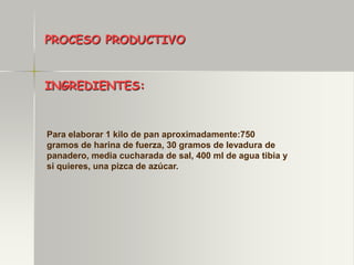 PROCESO PRODUCTIVO


INGREDIENTES:



Para elaborar 1 kilo de pan aproximadamente:750
gramos de harina de fuerza, 30 gramos de levadura de
panadero, media cucharada de sal, 400 ml de agua tibia y
si quieres, una pizca de azúcar.
 