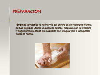 PREPARACION


 Empieza tamizando la harina y la sal dentro de un recipiente hondo.
 Si has decidido utilizar un poco de azúcar, mézclalo con la levadura
 y seguidamente acaba de mezclarlo con el agua tibia e incorpóralo
 sobre la harina.
 