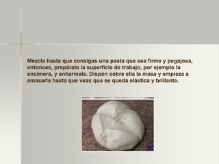 Mezcla hasta que consigas una pasta que sea firme y pegajosa,
entonces, prepárate la superficie de trabajo, por ejemplo la
encimera, y enharínala. Dispón sobre ella la masa y empieza a
amasarla hasta que veas que se queda elástica y brillante.
 