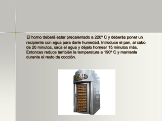El horno deberá estar precalentado a 220º C y deberás poner un
recipiente con agua para darle humedad. Introduce el pan, al cabo
de 20 minutos, saca el agua y déjalo hornear 15 minutos más.
Entonces reduce también la temperatura a 190º C y mantenla
durante el resto de cocción.
 