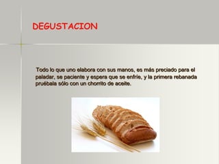 DEGUSTACION



Todo lo que uno elabora con sus manos, es más preciado para el
paladar, se paciente y espera que se enfríe, y la primera rebanada
pruébala sólo con un chorrito de aceite.
 