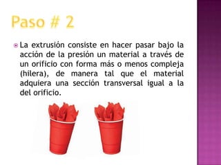 La extrusión consiste en hacer pasar bajo la acción de la presión un material a través de un orificio con forma más o menos compleja (hilera), de manera tal que el material adquiera una sección transversal igual a la del orificio.Paso # 2