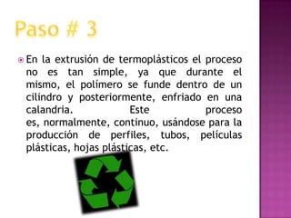 En la extrusión de termoplásticos el proceso no es tan simple, ya que durante el mismo, el polímero se funde dentro de un cilindro y posteriormente, enfriado en una calandria. Este proceso es, normalmente, continuo, usándose para la producción de perfiles, tubos, películas plásticas, hojas plásticas, etc.Paso # 3