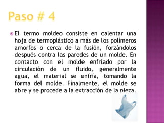 El termo moldeo consiste en calentar una hoja de termoplástico a más de los polímeros amorfos o cerca de la fusión, forzándolos después contra las paredes de un molde. En contacto con el molde enfriado por la circulación de un fluido, generalmente agua, el material se enfría, tomando la forma del molde. Finalmente, el molde se abre y se procede a la extracción de la pieza.Paso # 4