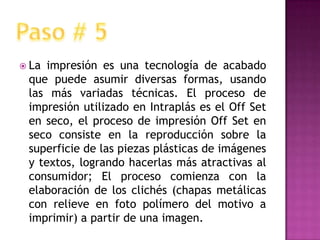 La impresión es una tecnología de acabado que puede asumir diversas formas, usando las más variadas técnicas. El proceso de impresión utilizado en Intraplás es el Off Set en seco, el proceso de impresión Off Set en seco consiste en la reproducción sobre la superficie de las piezas plásticas de imágenes y textos, logrando hacerlas más atractivas al consumidor; El proceso comienza con la elaboración de los clichés (chapas metálicas con relieve en foto polímero del motivo a imprimir) a partir de una imagen.Paso # 5