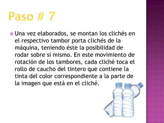 Una vez elaborados, se montan los clichés en el respectivo tambor porta clichés de la máquina, teniendo éste la posibilidad de rodar sobre sí mismo. En este movimiento de rotación de los tambores, cada cliché toca el rollo de caucho del tintero que contiene la tinta del color correspondiente a la parte de la imagen que está en el cliché. Paso # 7